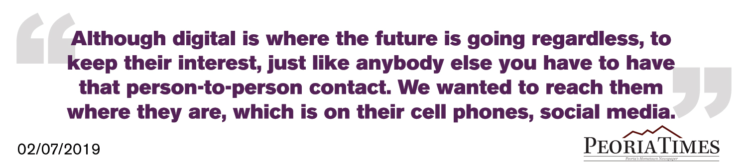 Although digital is where the future is going regardless, to keep their interest, just like anybody else you have to have that person-to-person contact. We wanted to reach them where they are, which is on their cell phones, social media. - Peoria Times
